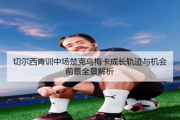 切尔西青训中场楚克乌梅卡成长轨迹与机会前景全景解析