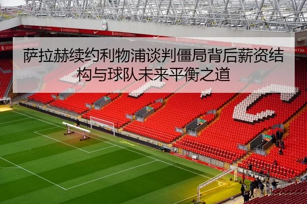 萨拉赫续约利物浦谈判僵局背后薪资结构与球队未来平衡之道
