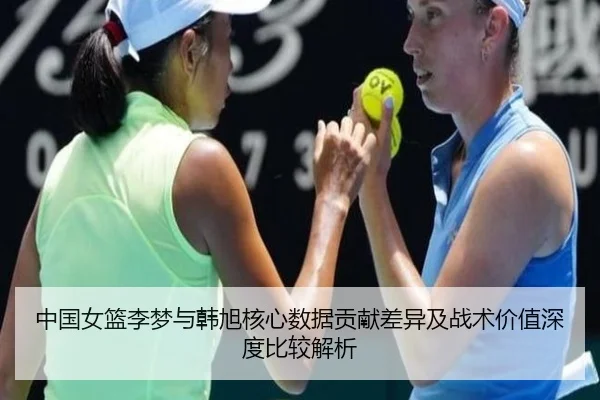 中国女篮李梦与韩旭核心数据贡献差异及战术价值深度比较解析