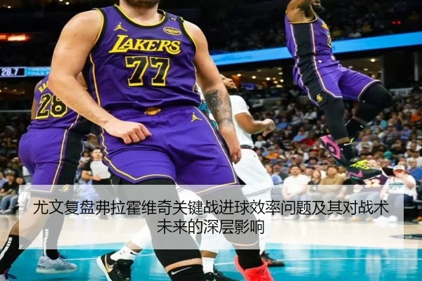 尤文复盘弗拉霍维奇关键战进球效率问题及其对战术未来的深层影响