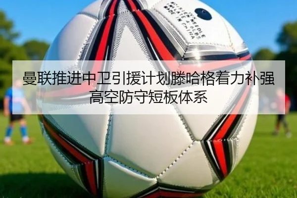 曼联推进中卫引援计划滕哈格着力补强高空防守短板体系